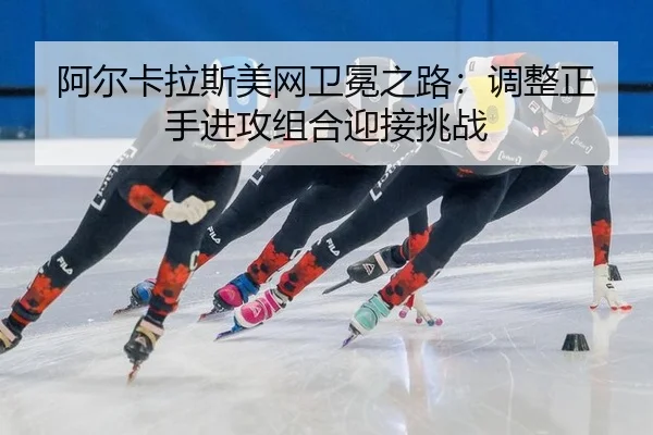 阿尔卡拉斯美网卫冕之路：调整正手进攻组合迎接挑战