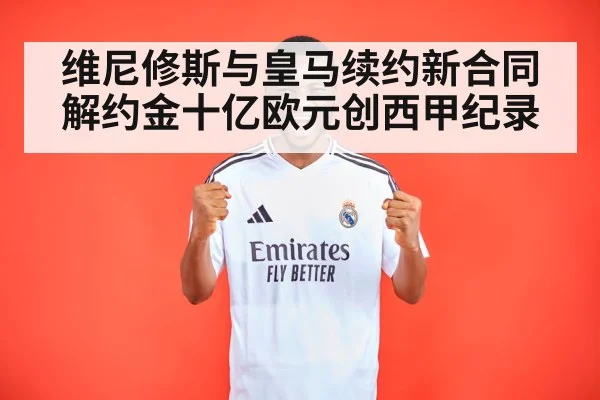 维尼修斯与皇马续约新合同解约金十亿欧元创西甲纪录